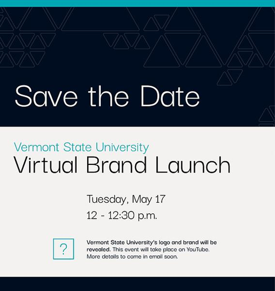 image that says in large letters save the date. below that additional details follow that say Vermont State University Virtual Brand Launch Tuesday, May 17 at 12 to 12:30 pm. In small text at the bottom next to an image of a question mark in a square is additional text that reads Vermont State University's logo and brand will be revealed. This event will take place on YouTube. More details to come in email soon.