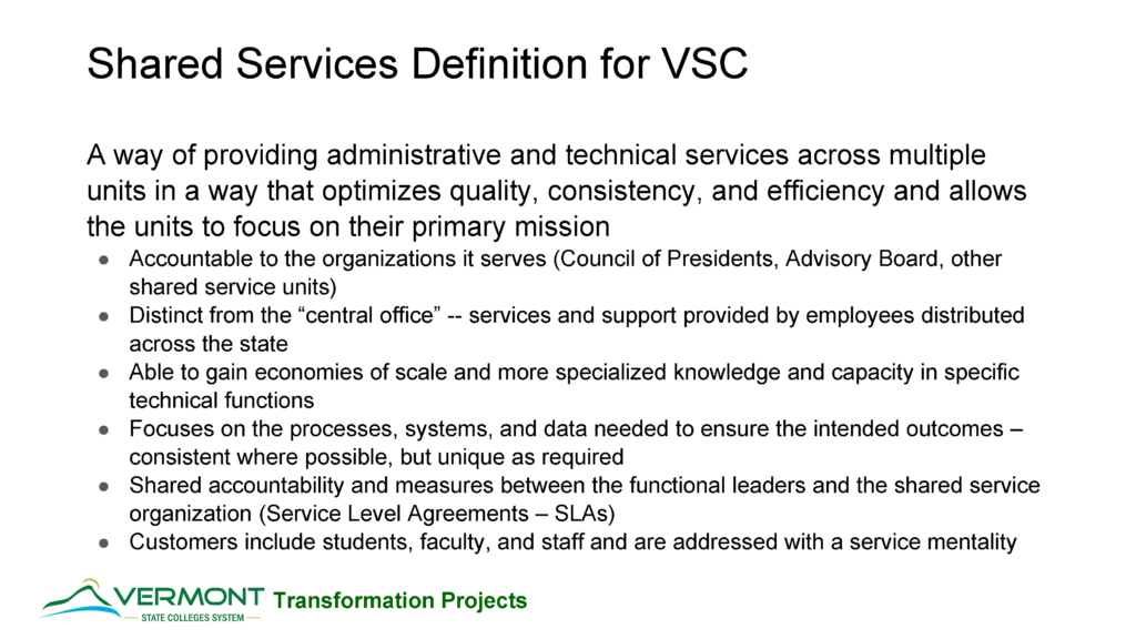 Slide of a powerpoint made into a graphic. it contains the following text: title is Shared Services Definition for VSC
A way of providing administrative and technical services across multiple units in a way that optimizes quality, consistency, and efficiency and allows the units to focus on their primary mission
1 Accountable to the organizations it serves (Council of Presidents, Advisory Board, other shared service units). 2 Distinct from the “central office” --services and support provided by employees distributed across the state. 3 Able to gain economies of scale and more specialized knowledge and capacity in specific technical functions. 4 Focuses on the processes, systems, and data needed to ensure the intended outcomes –consistent where possible, but unique as required. 5 Shared accountability and measures between the functional leaders and the shared service organization (Service Level Agreements –SLAs). 6 Customers include students, faculty, and staff and are addressed with a service mentality.