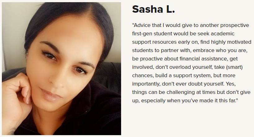 Picture of CCV Student Sasha L. with the quote “Advice that I would give to another prospective first-gen student would be seek academic support resources early on, find highly motivated students to partner with, embrace who you are, be proactive about financial assistance, get involved, don’t overload yourself, take (smart) chances, build a support system, but more importantly, don’t ever doubt yourself. Yes, things can be challenging at times but don’t give up, especially when you’ve made it this far.”